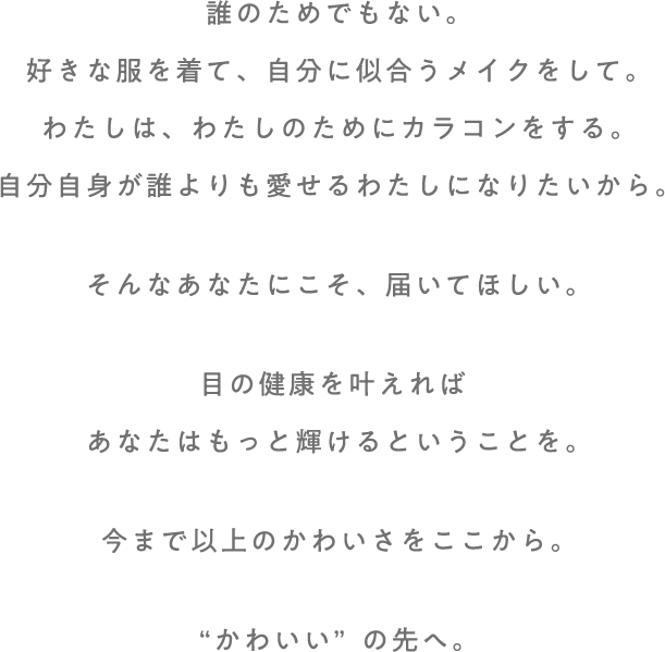 誰のためでもない。好きな服を着て、自分に似合うメイクをして。わたしは、わたしのためにカラコンをする。自分自身が誰よりも愛せるわたしになりたいから。そんなあなたにこそ、届いてほしい。目の健康を叶えれば、あなたはもっと輝けるということを。今まで以上のかわいさをここから。“かわいい”の先へ。