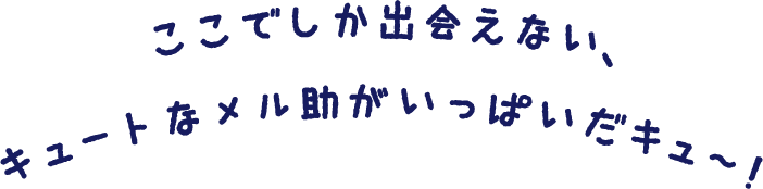 ここでしか出会えない、キュートなメル助がいっぱいだキュ〜！