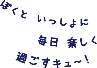 ぼくと いっしょに 毎日 楽しく 過ごすキュ〜！