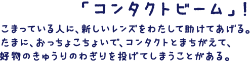 「コンタクトビーム」！こまっている人に、新しいレンズをわたして助けてあげる。たまに、おっちょこちょいで、コンタクトとまちがえて、好物のキューリのわぎりを投げてしまうことがある。