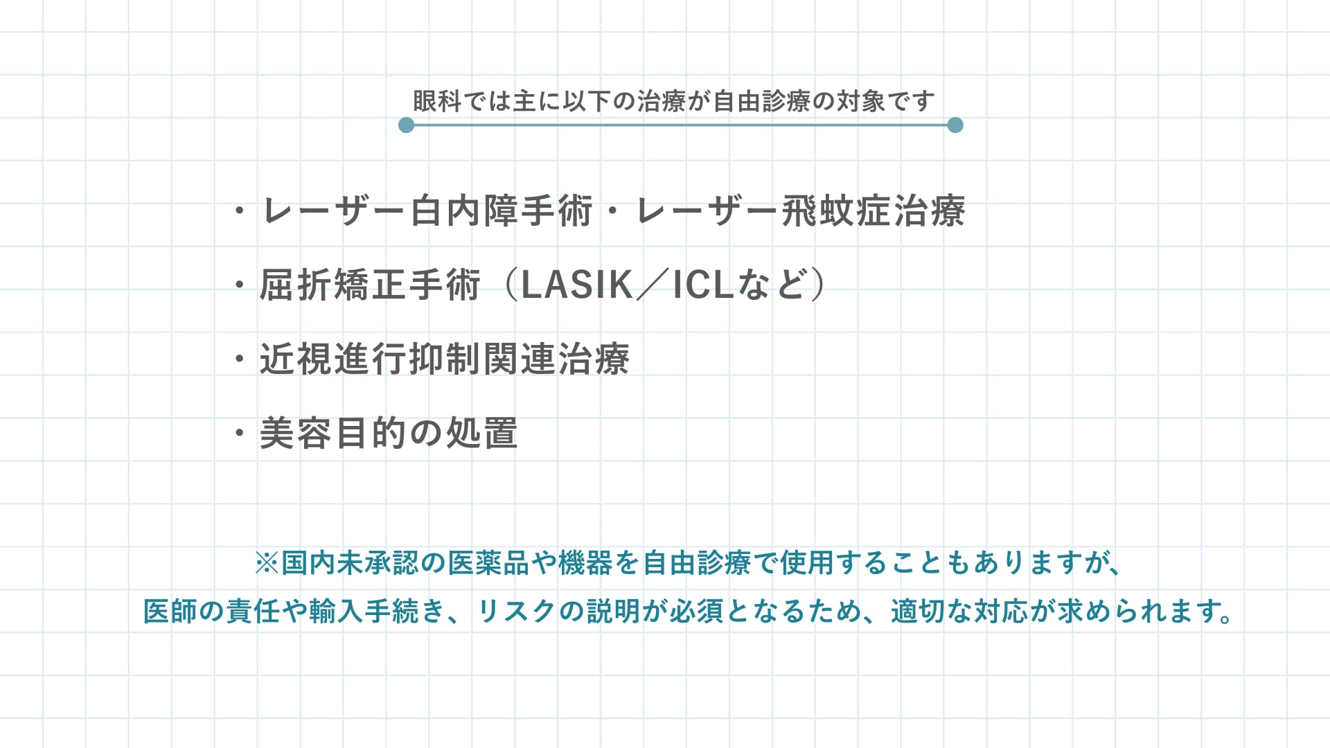 眼科では主にレーザー白内障手術、レーザー飛蚊症治療、屈折矯正手術（LASIK/ICLなど）治療、近視進行抑制関連治療、美容目的の処置が自由診療の対象です。国内未承認の医薬品や機器を自由診療で使用することもありますが、医師の責任や輸入手続き、リスクの説明が必須となるため、適切な対応が求められます。