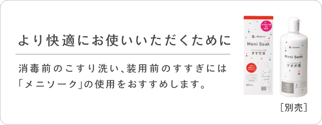 より快適にお使いいただくために。消毒前のこすり洗い、装用前のすすぎには「メニソーク」の使用をおすすめします。