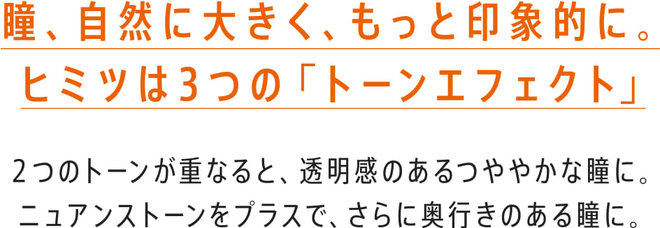 瞳、自然に大きく、もっと印象的に。ヒミツは3つの「トーンエフェクト」2つのトーンが重なると、透明感のあるつややかな瞳に。ニュアンストーンをプラスで、さらに奥行きのある瞳に。