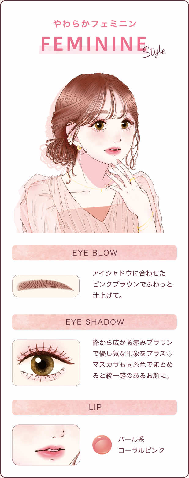 やわらかフェミニン FEMININE STYLE アイシャドウに合わせたピンクブラウンでふわっと仕上げて。際から広がる赤みブラウンで優し気な印象をプラス♡マスカラも同系色でまとめると統一感のあるお顔に。パール系コーラルピンク