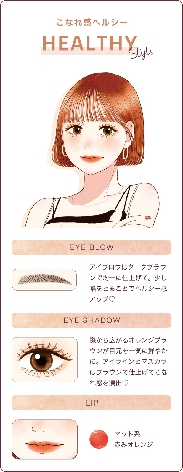 こなれ感ヘルシー HEALTHY STYLE アイブロウはダークブラウンで均一に仕上げて。少し幅をとることでヘルシー感アップ♡際から広がるオレンジブラウンが目元を一気に鮮やかに。アイラインとマスカラはブラウンで仕上げてこなれ感を演出♡マット系赤みオレンジ