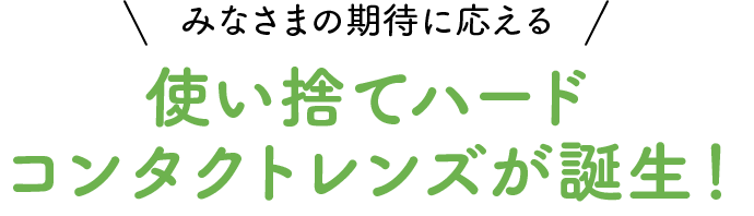 みなさまの期待に応える 使い捨てハードコンタクトレンズが誕生！