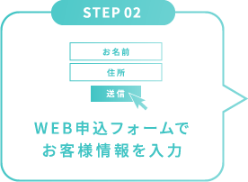 STEP 02 WEB申込フォームで
お客様情報を入力