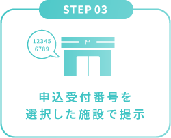 STEP 03 申込受付番号を
選択した施設で提示