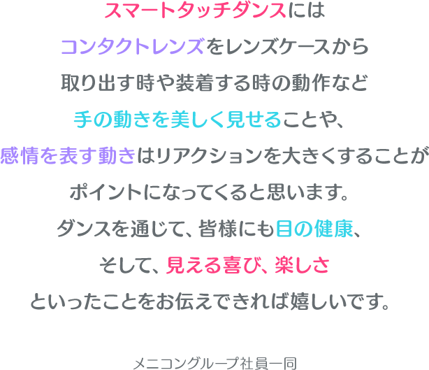 スマートタッチダンスにはコンタクトレンズをレンズケースから取り出す時や装着する時の動作など手の動きを美しく見せることや、感情を表す動きはリアクションを大きくすることがポイントになってくると思います。ダンスを通じて、皆様にも目の健康、そして、見える喜び、楽しさといったことをお伝えできれば嬉しいです。メニコングループ社員一同