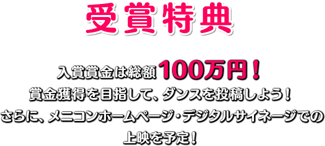 受賞特典 入賞賞金は総額100万円！賞金獲得を目指して、ダンスを投稿しよう！さらに、メニコンホームページ・デジタルサイネージでの上映を予定！