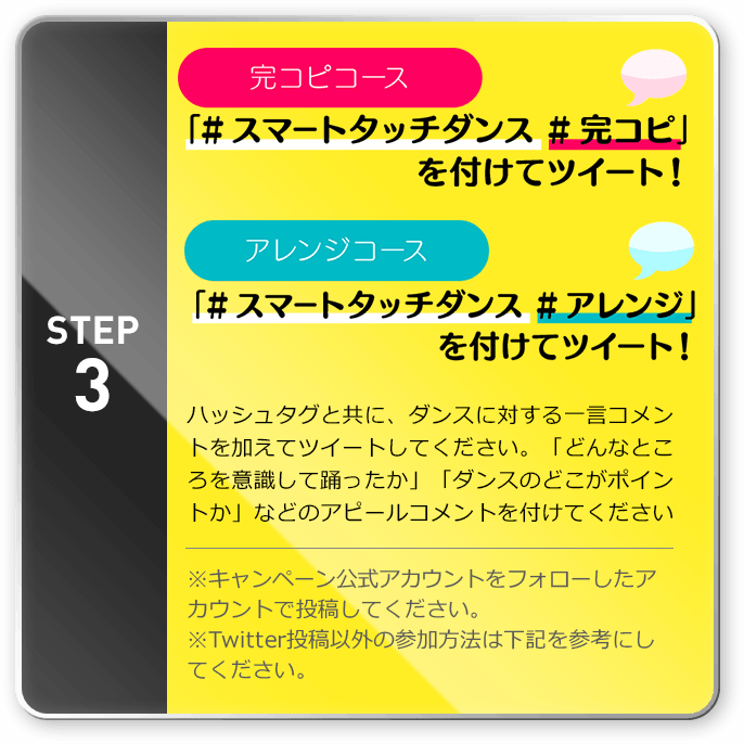 STEP3:＜完コピコース＞「#スマートタッチダンス #完コピ」を付けてツイート！ ＜アレンジコース＞「#スマートタッチダンス #アレンジ」を付けてツイート！ ハッシュタグと共に、ダンスに対する一言コメントを加えてツイートしてください。「どんなところを意識して踊ったか」「ダンスのどこがポイントか」などのアピールコメントを付けてください。 ※キャンペーン公式アカウントをフォローしたアカウントで投稿してください。 ※Twitter投稿以外の参加方法は下記を参考にしてください。