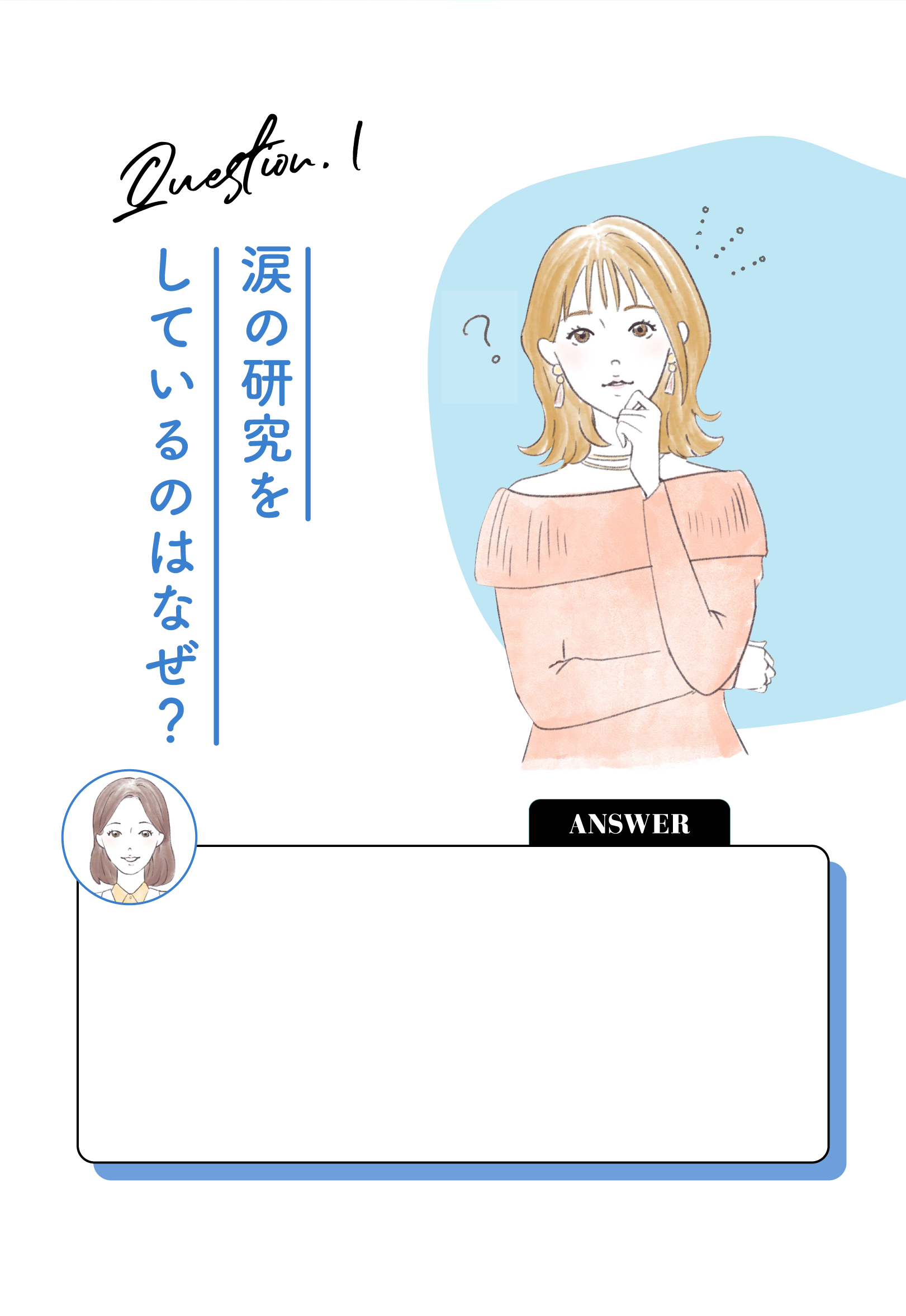 Question.1 涙の研究をしているのはなぜ？ ANSWER メニコンは、20年以上も前から涙の研究を続けてきているんです。涙にはコンタクトレンズを包むベールのような役割があり、コンタクトレンズを心地よく装着できるよう、乾燥や摩擦から目を守ってくれています。メニコンにとって涙の研究をすることは、皆さんが快適にコントタクトレンズとお付き合いいただくために、欠かせないものなのです。