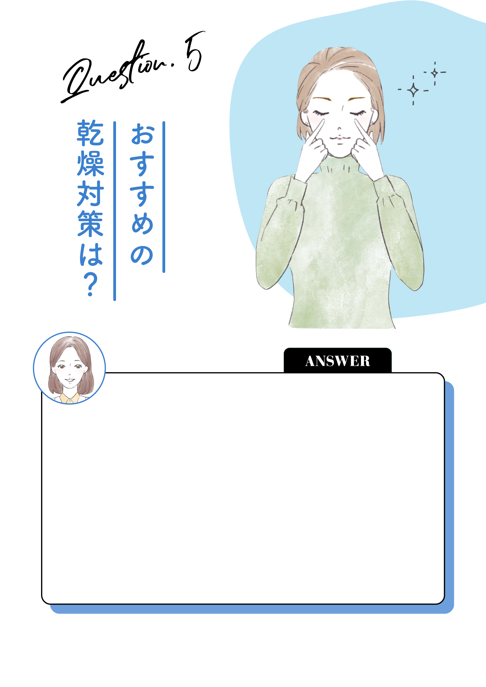 Question.5 おすすめの乾燥対策は？ ANSWER 「なんだか目が乾燥するな」と感じた時は、セルフでも簡単にできる目元のマッサージがオススメです。目元にアイクリームを塗った時や、お風呂や朝晩の洗顔時にぬるま湯で温めて、目の下の部分を指で優しく押しましょう。血行も良くなるので、クマやむくんだ目元にも効果的です。涙を覆う油分が出る部分は、上下のまぶたのきわにあります。この部分をアイメイクで塞いでしまうと、目を守ってくれる油分が目全体へ行き渡らなくなってしまいます。まぶたのきわはメイクを避けたり、帰宅したらすぐに落とすようにしましょう。