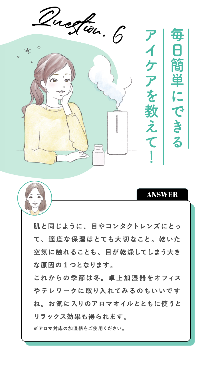 Question.6 毎日簡単にできるアイケアを教えて！ ANSWER 肌と同じように、目やコンタクトレンズにとって、適度な保湿はとても大切なこと。乾いた空気に触れることも、目が乾燥してしまう大きな原因の1つとなります。これからの季節は冬。卓上加湿器をオフィスやテレワークに取り入れてみるのもいいですね。お気に入りのアロマオイルとともに使うとリラックス効果も得られます。※アロマ対応の加湿器をご使用ください。