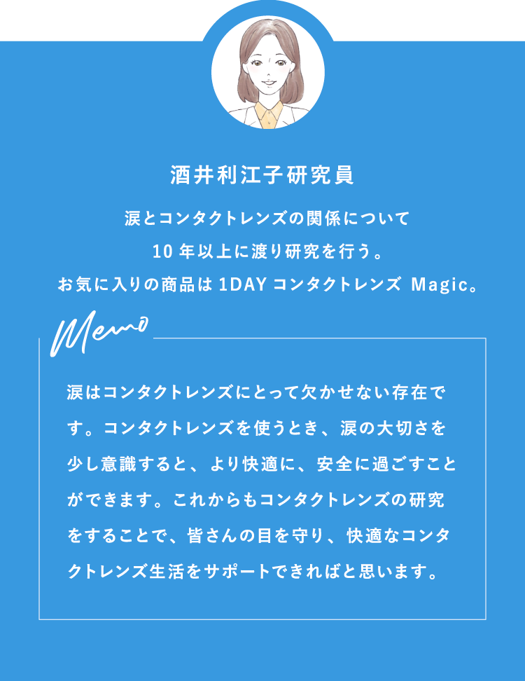 酒井利江子研究員 涙とコンタクトレンズの関係について10年以上に渡り研究を行う。お気に入りの商品は1DAYコンタクトレンズ Magic。Memo 涙はコンタクトレンズにとって欠かせない存在です。コンタクトレンズを使うとき、涙の大切さを少し意識すると、より快適に、安全に過ごすことができます。これからもコンタクトレンズの研究をすることで、皆さんの目を守り、快適なコンタクトレンズ生活をサポートできればと思います。